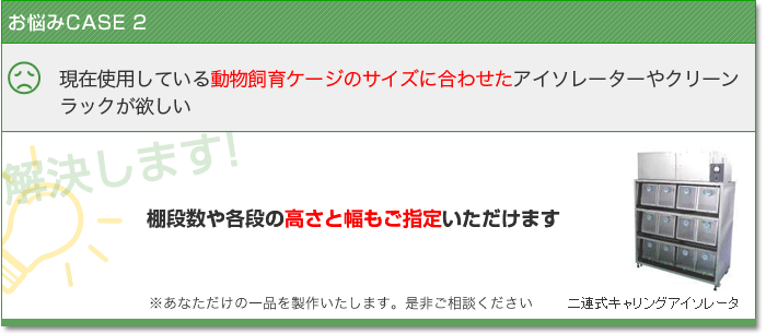 お悩みCASE2　現在使用している動物飼育ケージのサイズに合わせたアイソレーターやクリーンラックが欲しい　解決します！　棚段数や各段の高さと幅もご指定いただけます あなただけの一品を製作いたします。是非ご相談ください