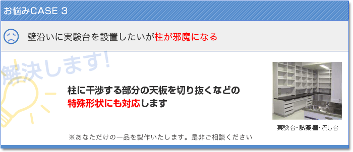 お悩みCASE3　壁沿いに実験台を設置したいが柱が邪魔にある　解決します！　柱に干渉する部分の天板を切り抜くなどの特殊形状にも対応いたします あなただけの一品を製作いたします。是非ご相談ください