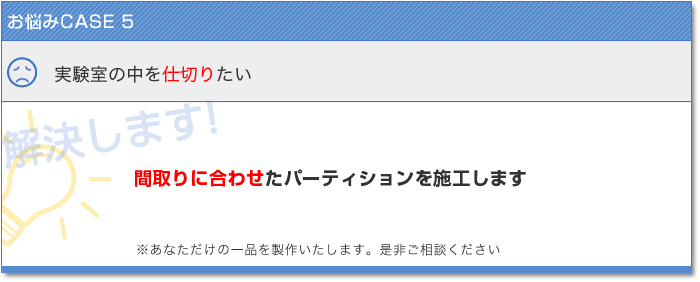 お悩みCASE5　実験室の中を仕切りたい　解決します！　間取りに合わせたパーティションを施工します　あなただけの一品を製作いたします。是非ご相談ください