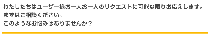 わたしたちはユーザー様お一人お一人のリクエストに可能な限りお応えします。まずはご相談ください。このようなお悩みはありませんか？